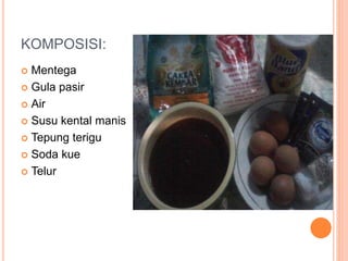 KOMPOSISI:
 Mentega
 Gula pasir
 Air
 Susu kental manis
 Tepung terigu
 Soda kue
 Telur
 