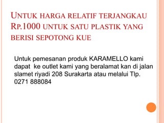 UNTUK HARGA RELATIF TERJANGKAU
RP.1000 UNTUK SATU PLASTIK YANG
BERISI SEPOTONG KUE
Untuk pemesanan produk KARAMELLO kami
dapat ke outlet kami yang beralamat kan di jalan
slamet riyadi 208 Surakarta atau melalui Tlp.
0271 888084
 
