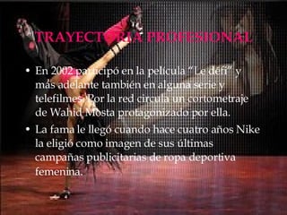 TRAYECTORIA PROFESIONAL En 2002 participó en la película “Le défi” y más adelante también en alguna serie y telefilmes. Por la red circula un cortometraje de Wahid Mosta protagonizado por ella. La fama le llegó cuando hace cuatro años Nike la eligió como imagen de sus últimas campañas publicitarias de ropa deportiva femenina.   
