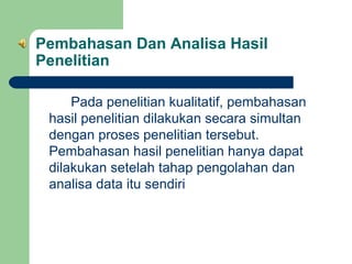 Pembahasan Dan Analisa Hasil
Penelitian
Pada penelitian kualitatif, pembahasan
hasil penelitian dilakukan secara simultan
dengan proses penelitian tersebut.
Pembahasan hasil penelitian hanya dapat
dilakukan setelah tahap pengolahan dan
analisa data itu sendiri

 