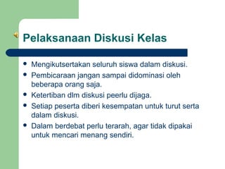 Pelaksanaan Diskusi Kelas








Mengikutsertakan seluruh siswa dalam diskusi.
Pembicaraan jangan sampai didominasi oleh
beberapa orang saja.
Ketertiban dlm diskusi peerlu dijaga.
Setiap peserta diberi kesempatan untuk turut serta
dalam diskusi.
Dalam berdebat perlu terarah, agar tidak dipakai
untuk mencari menang sendiri.

 