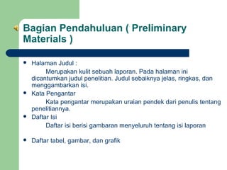 Bagian Pendahuluan ( Preliminary
Materials )








Halaman Judul :
Merupakan kulit sebuah laporan. Pada halaman ini
dicantumkan judul penelitian. Judul sebaiknya jelas, ringkas, dan
menggambarkan isi.
Kata Pengantar
Kata pengantar merupakan uraian pendek dari penulis tentang
penelitiannya.
Daftar Isi
Daftar isi berisi gambaran menyeluruh tentang isi laporan
Daftar tabel, gambar, dan grafik

 
