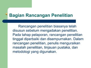 Bagian Rancangan Penelitian
Rancangan penelitian biasanya telah
disusun sebelum mengadakan penelitian.
Pada tahap pelaporan, rancangan penelitian
tinggal diperbaiki dan disempurnakan. Dalam
rancangan penelitian, penulis menguraikan
masalah penelitian, tinjauan pustaka, dan
metodologi yang digunakan.

 