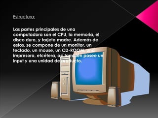 Estructura:

Las partes principales de una
computadora son el CPU, la memoria, el
disco duro, y tarjeta madre. Además de
estos, se compone de un monitor, un
teclado, un mouse, un CD-ROOM, una
impresora, etcétera, así también posee un
input y una unidad de producto.
 
