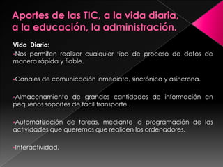 Vida Diaria:
Nos permiten realizar cualquier tipo de proceso de datos de
manera rápida y fiable.

Canales   de comunicación inmediata, sincrónica y asíncrona.

Almacenamiento   de grandes cantidades de información en
pequeños soportes de fácil transporte .

Automatización  de tareas, mediante la programación de las
actividades que queremos que realicen los ordenadores.

Interactividad.
 