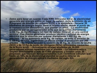 Datos para tener en cuenta - Cada KWh (kilowatio hora) de electricidad generada por energía eólica en lugar de carbón, evita la emisión de un Kilogramo de dióxido de carbono (CO2) a la atmósfera.- Generar 20 kilowatios de energía limpia, tiene el mismo efecto, desde el punto de la contaminación atmosférica, que plantar un árbol. - La electricidad producida por un aerogenerador evita que se quemen diariamente 3.150 Kg. de lignito negro (un tipo de carbón mineral) en una central térmica.- Ese mismo generador produce idéntica cantidad de energía eléctrica que la obtenida por quemar diariamente 1.000 Kg. de petróleo. - Al no quemarse esos Kg. de carbón, se evita la emisión de 4.109 Kg. de CO2, lográndose un efecto similar al producido por 200 árboles . - Se impide también la emisión de 66 Kg. de dióxido de azufre (SO2) y de 10 Kg de óxido de nitrógeno (NOx), principales causantes de la lluvia ácida . - Actualmente existen alrededor de 30.000 generadores eólicos repartidos por el planeta. - La industria eólica emplea directamente a más de 4.000 personas, y existen unas 30 empresas que fabrican aerogeneradores.- Los científicos calculan que hasta un 10% de la electricidad mundial se podría obtener de generadores de energía eólica a mediados del siglo XXI.   
