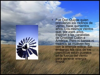 Fue Don Quijote quien popularizó los molinos de viento, hace quinientos años. Los mismos vientos que, por esos años, trajeron a las carabelas de Cristóbal Colón a América. Pero ni barcos ni molinos se mueven hoy con la energía eólica. Sin embargo, los ojos de los científicos están puestos en la fuerza del viento para generar energía limpia.  