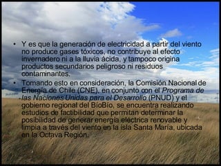 Y es que la generación de electricidad a partir del viento no produce gases tóxicos, no contribuye al efecto invernadero ni a la lluvia ácida, y tampoco origina productos secundarios peligroso ni residuos contaminantes.  Tomando esto en consideración, la Comisión Nacional de Energía de Chile (CNE), en conjunto con el  Programa de las Naciones Unidas para el Desarrollo  (PNUD) y el gobierno regional del BíoBío, se encuentra realizando estudios de factibilidad que permitan determinar la posibilidad de generar energía eléctrica renovable y limpia a través del viento en la isla Santa María, ubicada en la Octava Región. 