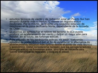 estudios técnicos de viento y de radiación solar en Puerto Sur han arrojado durante más o menos 12 meses un registro eólico moderado. Por lo mismo, se levantó una segunda estación de monitoreo en la zona de Puerto Norte, dependiente de la Armada de Chile.  El objetivo es aprovechar el relieve del terreno, lo que puede producir un aceleramiento del viento y definir un mejor sitio para instalar, en el futuro, las turbinas eólicas. Pero además de las mediciones eólicas, se están realizando estudios de prefactibilidad con el fin de establecer la alternativa de abastecimiento eléctrico más óptima desde el punto de vista técnico y económico. Debe considerarse también que los aerogeneradores (energía eólica) no funcionan solos, sino que se necesita otra fuente energética de respaldo, y ésta es el diésel.  