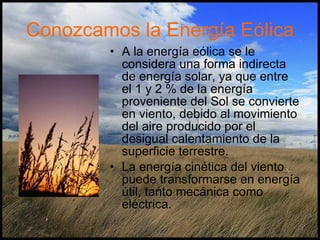 Conozcamos la Energía Eólica A la energía eólica se le considera una forma indirecta de energía solar, ya que entre el 1 y 2 % de la energía proveniente del Sol se convierte en viento, debido al movimiento del aire producido por el desigual calentamiento de la superficie terrestre. La energía cinética del viento puede transformarse en energía útil, tanto mecánica como eléctrica.  
