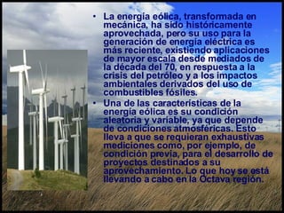 La energía eólica, transformada en mecánica, ha sido históricamente aprovechada, pero su uso para la generación de energía eléctrica es más reciente, existiendo aplicaciones de mayor escala desde mediados de la década del 70, en respuesta a la crisis del petróleo y a los impactos ambientales derivados del uso de combustibles fósiles.  Una de las características de la energía eólica es su condición aleatoria y variable, ya que depende de condiciones atmosféricas. Esto lleva a que se requieran exhaustivas mediciones como, por ejemplo, de condición previa, para el desarrollo de proyectos destinados a su aprovechamiento. Lo que hoy se está llevando a cabo en la Octava región.  