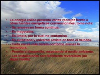 La energía eólica presenta varias ventajas frente a otras fuentes energéticas convencionales, toma nota: - Se renueva en forma continua.  - Es inagotable.  - Es limpia, por lo cual no contamina. - Es autóctona y universal (existe en todo el mundo).  - Cada vez es más barata conforme avanza la tecnología.  - Permite el desarrollo, respetando el medio ambiente.  - Las instalaciones son fácilmente reversibles (no dejan huella).   