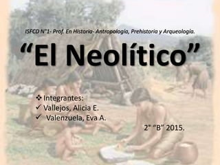ISFCD N°1- Prof. En Historia- Antropología, Prehistoria y Arqueología.
“El Neolítico”
Integrantes:
 Vallejos, Alicia E.
 Valenzuela, Eva A.
2° “B” 2015.
 
