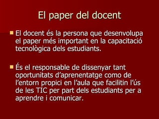El paper del docent El docent és la persona que desenvolupa el paper més important en la capacitació tecnològica dels estudiants.  És el responsable de dissenyar tant oportunitats d’aprenentatge como de l’entorn propici en l’aula que facilitin l’ús de les TIC per part dels estudiants per a aprendre i comunicar. 