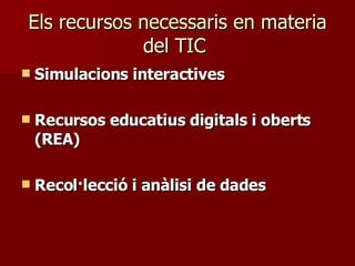 Els recursos necessaris en materia del TIC  Simulacions interactives Recursos educatius digitals i oberts (REA) Recol·lecció i anàlisi de dades 