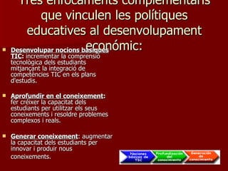Tres enfocaments complementaris que vinculen les polítiques educatives al desenvolupament económic: Desenvolupar nocions bàsiques TIC :  incrementar la comprensió tecnològica dels estudiants mitjançant la integració de competències TIC en els plans d'estudis. Aprofundir en el coneixement :  fer créixer la capacitat dels estudiants per utilitzar els seus coneixements i resoldre problemes complexos i reals. Generar coneixement : augmentar la capacitat dels estudiants per innovar i produir nous coneixements.   
