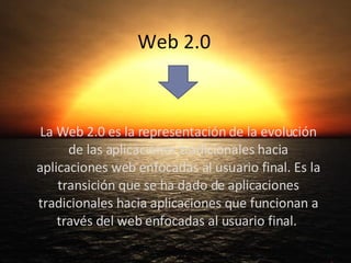 Web 2.0 La Web 2.0 es la representación de la evolución de las aplicaciones tradicionales hacia aplicaciones web enfocadas al usuario final. Es la transición que se ha dado de aplicaciones tradicionales hacia aplicaciones que funcionan a través del web enfocadas al usuario final.  