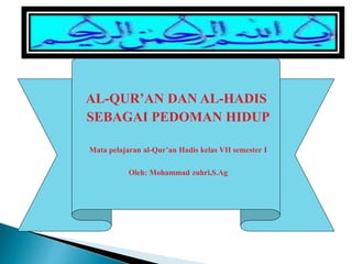 AL-QUR’AN DAN AL-HADIS
SEBAGAI PEDOMAN HIDUP
Mata pelajaran al-Qur’an Hadis kelas VII semester I
Oleh: Mohammad zuhri,S.Ag
 