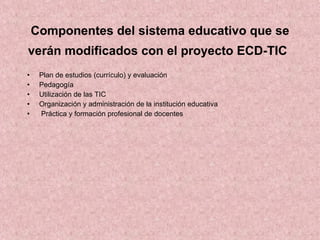 C omponentes del sistema educativo que se verán modificados con el proyecto ECD-TIC   Plan de estudios (currículo) y evaluación Pedagogía Utilización de las TIC Organización y administración de la institución educativa Práctica y formación profesional de docentes 
