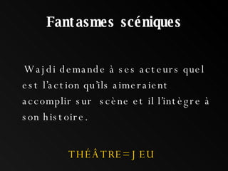 Fantasmes scéniques Wajdi demande à ses acteurs quel est l’action qu’ils aimeraient accomplir sur  scène et il l’intègre à son histoire. THÉÂTRE= JEU 