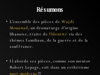 Résumons L’ensemble des pièces de  Wajdi Mouawad , un dramaturge d’origine libanaise, traite de  l’identité  via des thèmes familiaux, de la guerre et de la souffrance.  Il aborde ses pièces, comme son mentor Robert Lepage, soit dans un esthétisme  post-moderne !!! 