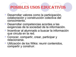 Posibles usos educativos Desarrollar valores como la participación, colaboración y construcción colectiva del conocimiento. Desarrollar competencias acordes a las exigencias de la sociedad de la información.  Incentivar al alumnado a buscar la información que circula en la red. Conocer, compartir, crear, participar y relacionarse. Utilización de los Wikis: reunir contenidos, compartir y construir.  