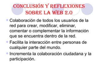 Conclusión y reflexiones sobre la Web 2.0 Colaboración de todos los usuarios de la red para crear, modificar, eliminar, comentar o complementar la información que se encuentra dentro de la red.  Facilita la interacción entre personas de cualquier parte del mundo. Incrementa la colaboración ciudadana y la participación.  