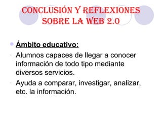 Conclusión y reflexiones sobre la Web 2.0 Ámbito educativo: Alumnos capaces de llegar a conocer información de todo tipo mediante diversos servicios. Ayuda a comparar, investigar, analizar, etc. la información.  