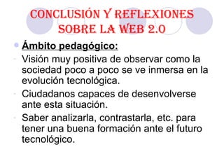 Conclusión y reflexiones sobre la Web 2.0 Ámbito pedagógico: Visión muy positiva de observar como la sociedad poco a poco se ve inmersa en la evolución tecnológica. Ciudadanos capaces de desenvolverse ante esta situación. Saber analizarla, contrastarla, etc. para tener una buena formación ante el futuro tecnológico.  