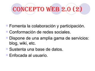 Concepto Web 2.0 (2) Fomenta la colaboración y participación. Conformación de redes sociales. Dispone de una amplia gama de servicios: blog, wiki, etc. Sustenta una base de datos. Enfocada al usuario. 
