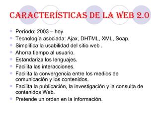 Características de la Web 2.0 Período: 2003 – hoy. Tecnología asociada: Ajax, DHTML, XML, Soap. Simplifica la usabilidad del sitio web . Ahorra tiempo al usuario. Estandariza los lenguajes. Facilita las interacciones. Facilita la convergencia entre los medios de comunicación y los contenidos. Facilita la publicación, la investigación y la consulta de contenidos Web.  Pretende un orden en la información. 