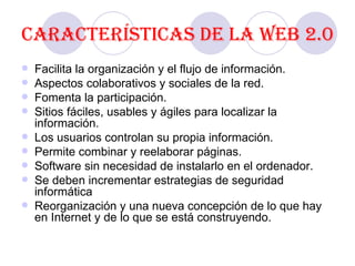Características de la Web 2.0 Facilita la organización y el flujo de información. Aspectos colaborativos y sociales de la red. Fomenta la participación.  Sitios fáciles, usables y ágiles   para localizar la información. Los usuarios controlan su propia información. Permite combinar y reelaborar páginas. Software sin necesidad de instalarlo en el ordenador. Se deben incrementar estrategias de seguridad informática  Reorganización y una nueva concepción de lo que hay en Internet y de lo que se está construyendo. 