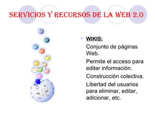 Servicios y recursos de la Web 2.0 WIKIS: Conjunto de páginas Web. Permite el acceso para editar información. Construcción colectiva. Libertad del usuarios para eliminar, editar, adicionar, etc. 