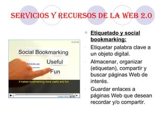 Servicios y recursos de la Web 2.0 Etiquetado y social bookmarking: Etiquetar palabra clave a un objeto digital. Almacenar, organizar (etiquetan), compartir y buscar páginas Web de interés. Guardar enlaces a páginas Web que desean recordar y/o compartir.  
