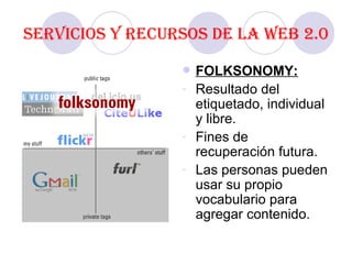 Servicios y recursos de la Web 2.0 FOLKSONOMY: Resultado del etiquetado, individual y libre. Fines de recuperación futura. Las personas pueden usar su propio vocabulario para agregar contenido.  