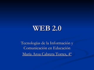WEB 2.0 Tecnologías de la Información y Comunicación en Educación María Aroa Cabrera Torres, 4º 