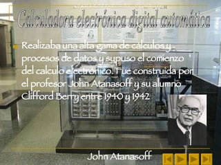 Realizaba una alta gama de cálculos y procesos de datos y supuso el comienzo del calculo electrónico. Fue construida por el profesor John Atanasoff y su alumno Clifford Berry entre 1940 y 1942 John Atanasoff Calculadora electrónica digital automática 