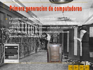 La Univac I fue diseñada y construida en Filadelfia por Eckert y Mauchly computer company. Esta computadora utiliza tubos al vacío. El primer ordenador comercial IBM fue el 701. Mas tarde IBM conquisto una posición dominante con el modelo 650 IMB 701  UNIVAC I Primera generacion de computadoras  