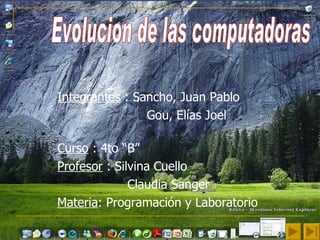 Integrantes  : Sancho, Juan Pablo Gou, Elías Joel  Curso  : 4to “B” Profesor  : Silvina Cuello  Claudia Sanger  Materia : Programación y Laboratorio   Evolucion de las computadoras  
