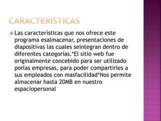  Las características que nos ofrece este
programa esalmacenar, presentaciones de
diapositivas las cuales seintegran dentro de
diferentes categorías.*El sitio web fue
originalmente concebido para ser utilizado
porlas empresas, para poder compartirles a
sus empleados con masfacilidad*Nos permite
almacenar hasta 20MB en nuestro
espaciopersonal
 