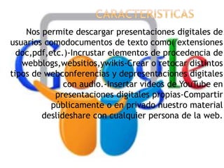 Nos permite descargar presentaciones digitales de
usuarios comodocumentos de texto como( extensiones
doc,pdf,etc.)-Incrustar elementos de procedencia de
webblogs,websitios,ywikis-Crear o retocar distintos
tipos de webconferencias y depresentaciones digitales
con audio.-Insertar videos de YouTube en
presentaciones digitales propias-Compartir
públicamente o en privado nuestro material
deslideshare con cualquier persona de la web.
 