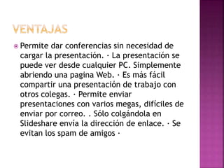 Permite dar conferencias sin necesidad de
cargar la presentación. · La presentación se
puede ver desde cualquier PC. Simplemente
abriendo una pagina Web. · Es más fácil
compartir una presentación de trabajo con
otros colegas. · Permite enviar
presentaciones con varios megas, difíciles de
enviar por correo. . Sólo colgándola en
Slideshare envía la dirección de enlace. · Se
evitan los spam de amigos ·
 