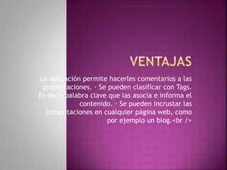 La aplicación permite hacerles comentarios a las
presentaciones. · Se pueden clasificar con Tags.
Es decir palabra clave que las asocia e informa el
contenido. · Se pueden incrustar las
presentaciones en cualquier página web, como
por ejemplo un blog.<br />
 