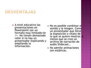  A nivel educativo las
presentaciones en
Powerpoint son un
formato muy limitado<br
/>. No tienen demasiado
valor si no hay un
presentador explicando y
ampliando la
información.
 No es posible combinar el
sonido y la imagen. Como
un presentador que lleve
la exposición o relato de
lo que se quiere mostrar. A
menos que se cree un
archivo de narración de
audio Slidecast..
 No admite animaciones
son estáticas.
 