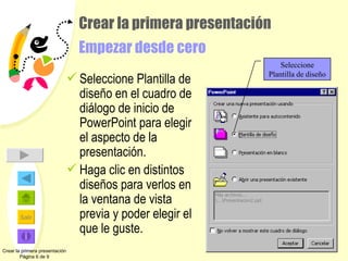 Crear la primera presentación Empezar desde cero Seleccione Plantilla de diseño en el cuadro de diálogo de inicio de PowerPoint para elegir el aspecto de la presentación. Haga clic en distintos diseños para verlos en la ventana de vista previa y poder elegir el que le guste. Crear la primera presentación Página 6 de 9 Seleccione Plantilla de diseño 