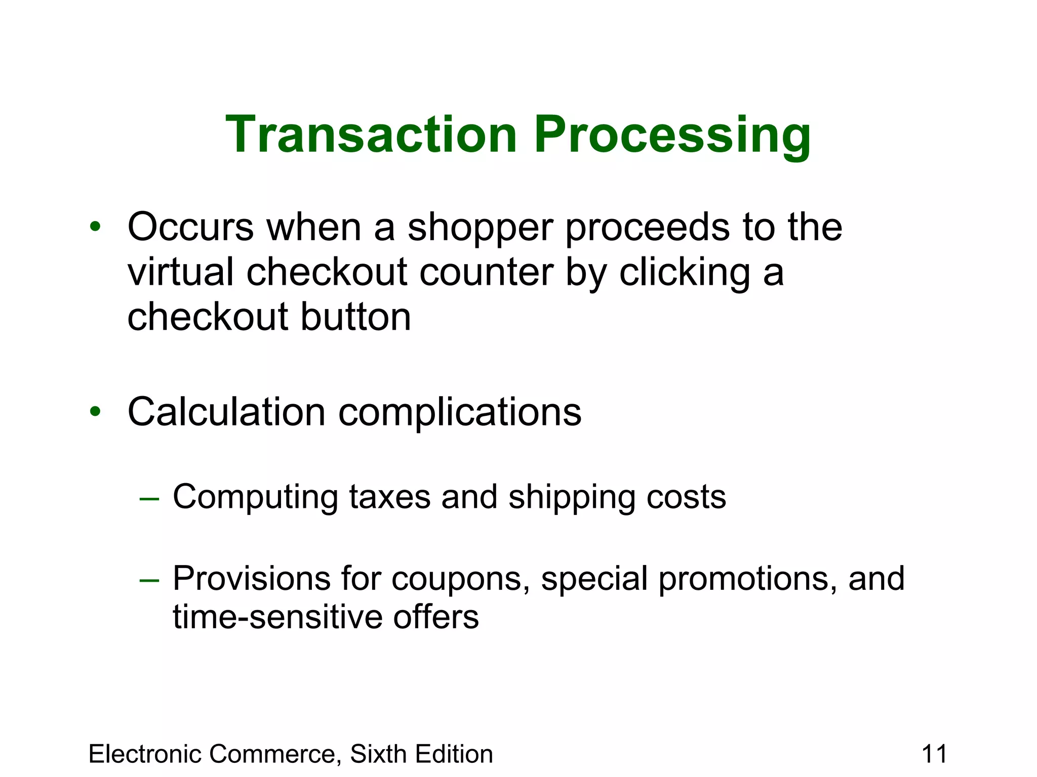 Transaction Processing Occurs when a shopper proceeds to the virtual checkout counter by clicking a checkout button Calculation complications Computing taxes and shipping costs Provisions for coupons, special promotions, and time-sensitive offers 