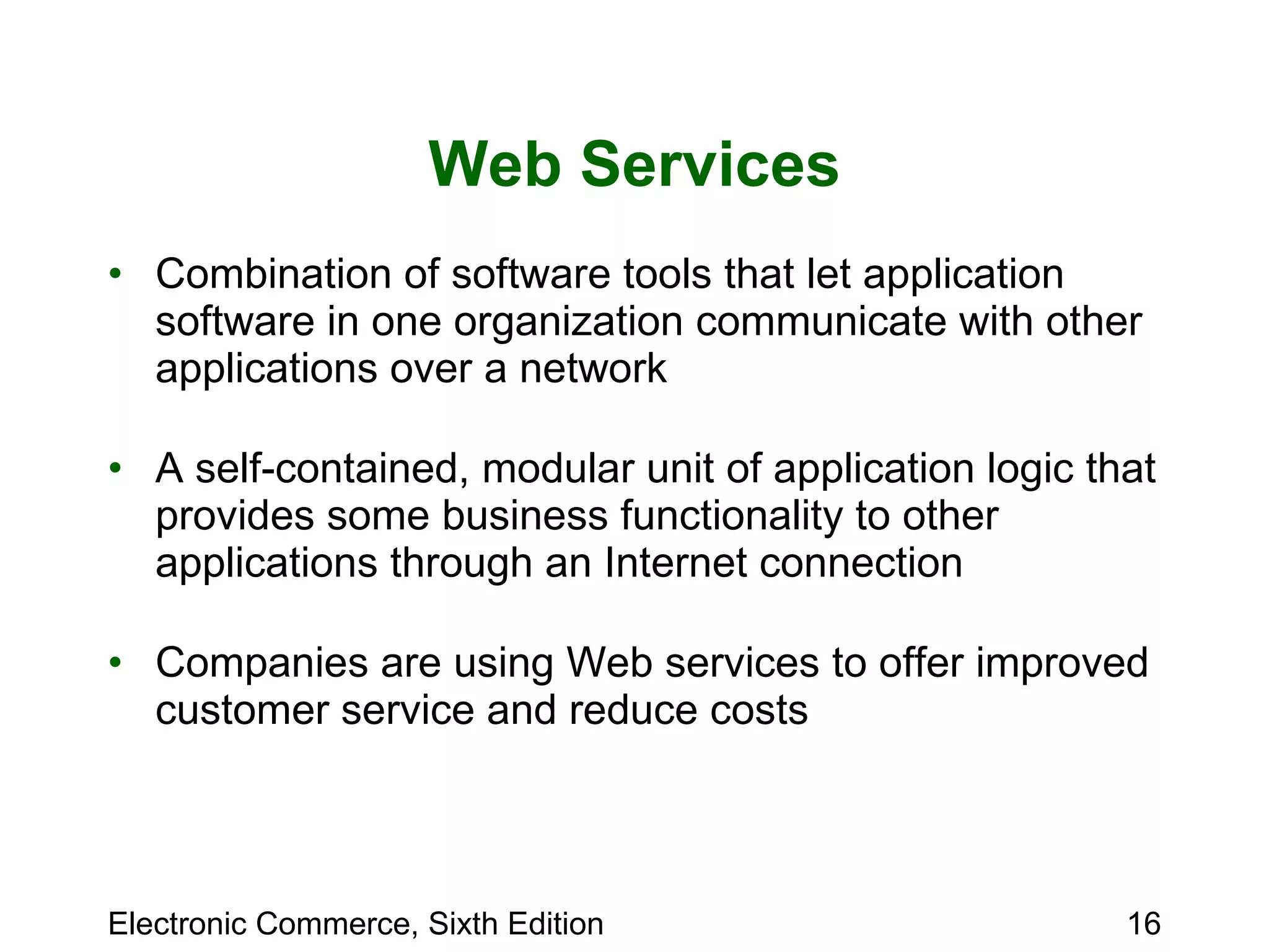 Web Services Combination of software tools that let application software in one organization communicate with other applications over a network A self-contained, modular unit of application logic that provides some business functionality to other applications through an Internet connection Companies are using Web services to offer improved customer service and reduce costs 