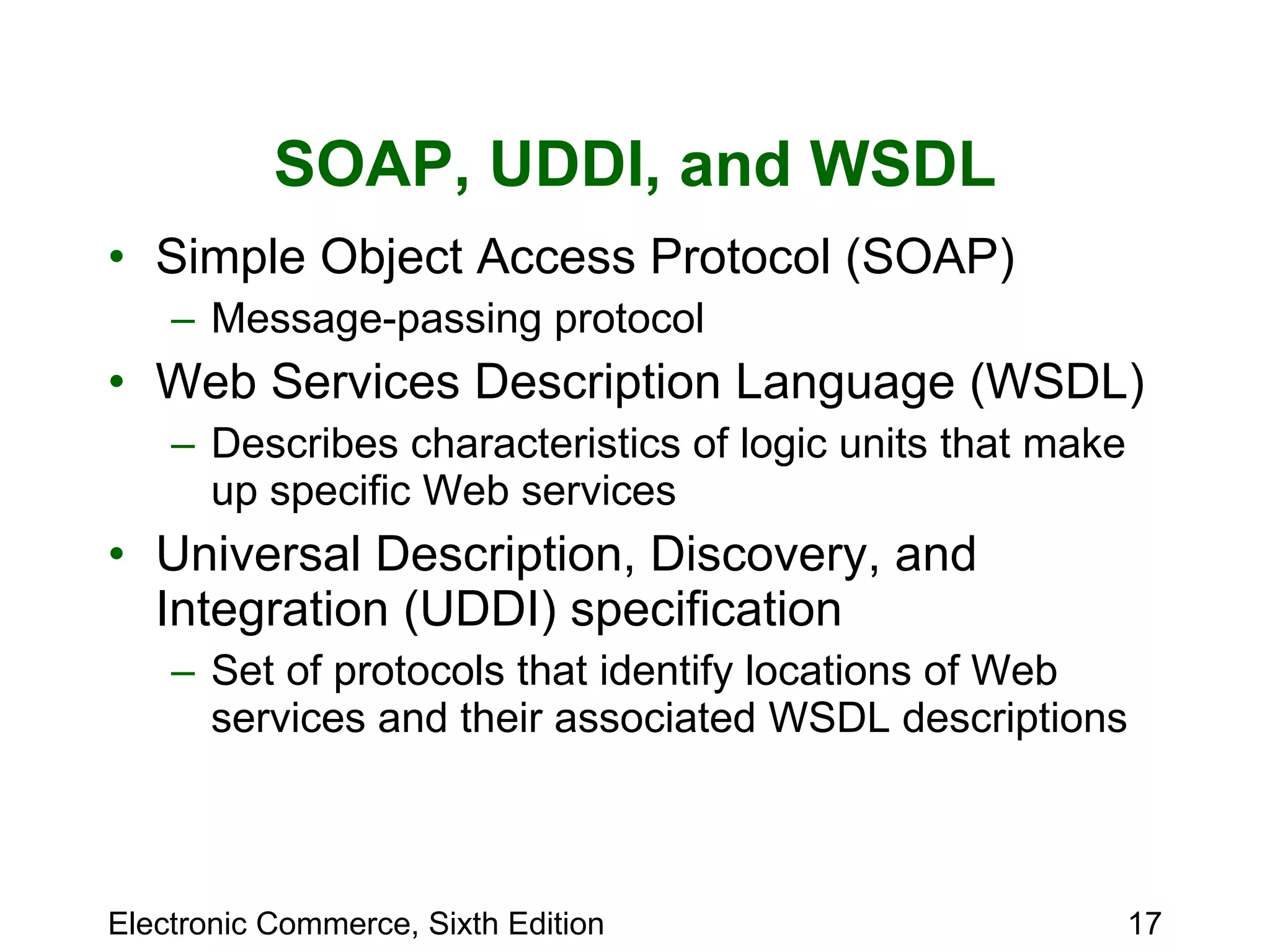 SOAP, UDDI, and WSDL Simple Object Access Protocol (SOAP)  Message-passing protocol  Web Services Description Language (WSDL) Describes characteristics of logic units that make up specific Web services Universal Description, Discovery, and Integration (UDDI) specification Set of protocols that identify locations of Web services and their associated WSDL descriptions 