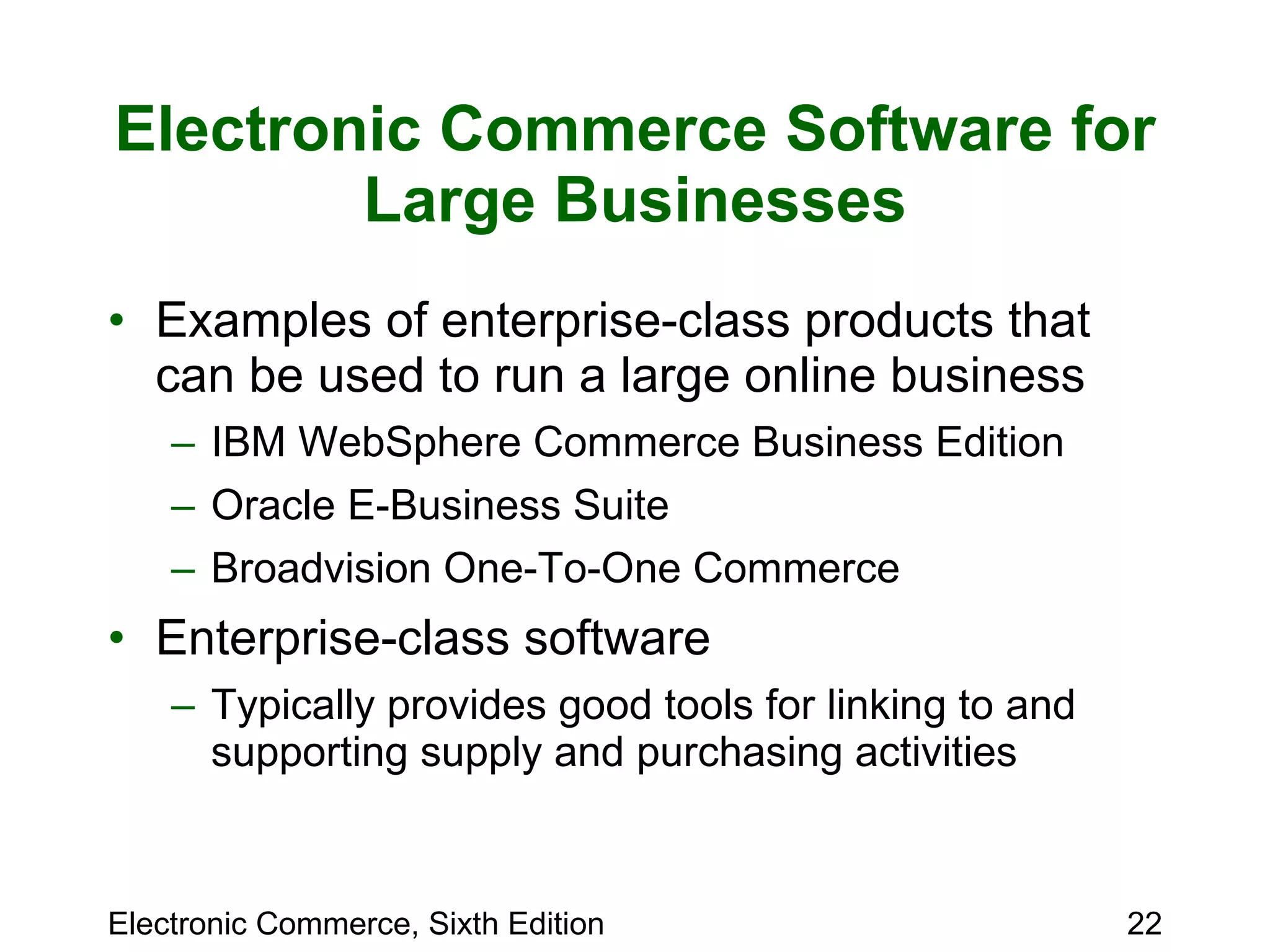 Electronic Commerce Software for Large Businesses Examples of enterprise-class products that can be used to run a large online business IBM WebSphere Commerce Business Edition Oracle E-Business Suite Broadvision One-To-One Commerce Enterprise-class software Typically provides good tools for linking to and supporting supply and purchasing activities 