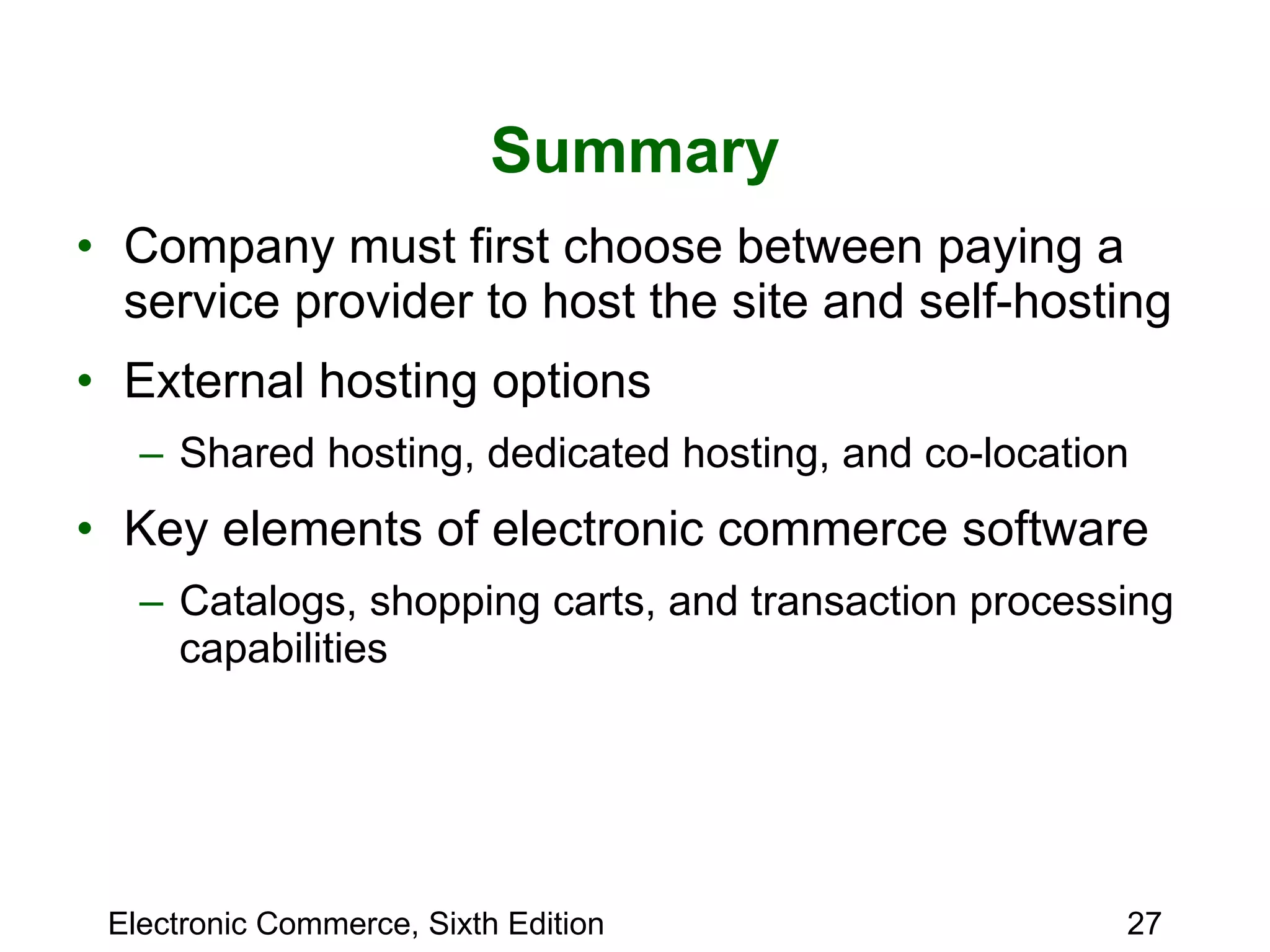 Summary Company must first choose between paying a service provider to host the site and self-hosting External hosting options  Shared hosting, dedicated hosting, and co-location Key elements of electronic commerce software Catalogs, shopping carts, and transaction processing capabilities 